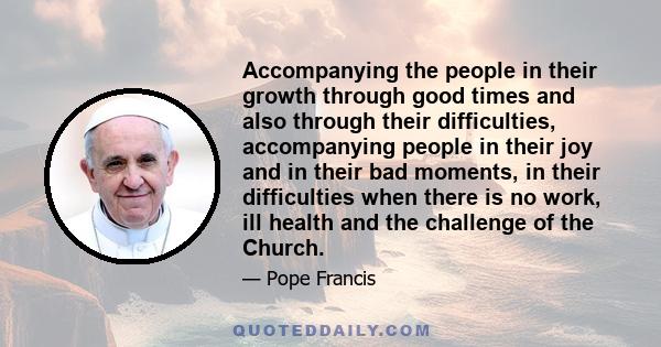 Accompanying the people in their growth through good times and also through their difficulties, accompanying people in their joy and in their bad moments, in their difficulties when there is no work, ill health and the