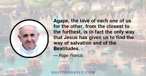 Agape, the love of each one of us for the other, from the closest to the furthest, is in fact the only way that Jesus has given us to find the way of salvation and of the Beatitudes.