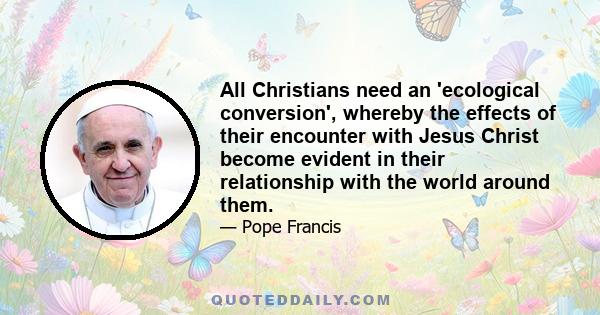 All Christians need an 'ecological conversion', whereby the effects of their encounter with Jesus Christ become evident in their relationship with the world around them.