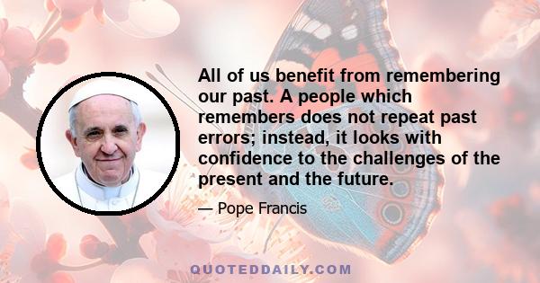 All of us benefit from remembering our past. A people which remembers does not repeat past errors; instead, it looks with confidence to the challenges of the present and the future.