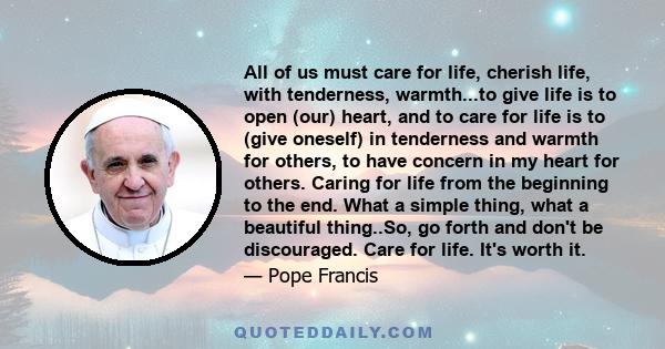 All of us must care for life, cherish life, with tenderness, warmth...to give life is to open (our) heart, and to care for life is to (give oneself) in tenderness and warmth for others, to have concern in my heart for