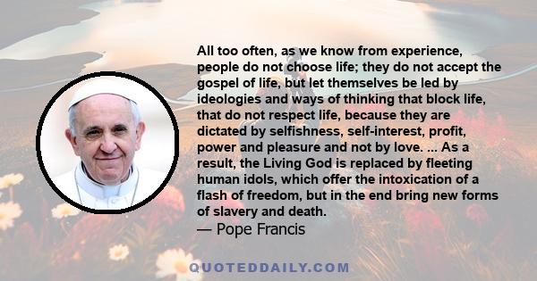 All too often, as we know from experience, people do not choose life; they do not accept the gospel of life, but let themselves be led by ideologies and ways of thinking that block life, that do not respect life,