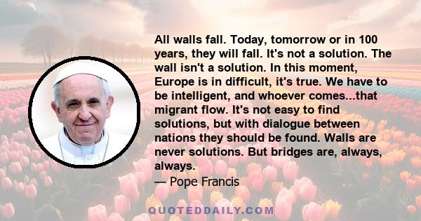 All walls fall. Today, tomorrow or in 100 years, they will fall. It's not a solution. The wall isn't a solution. In this moment, Europe is in difficult, it's true. We have to be intelligent, and whoever comes...that