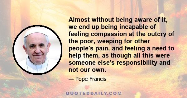 Almost without being aware of it, we end up being incapable of feeling compassion at the outcry of the poor, weeping for other people's pain, and feeling a need to help them, as though all this were someone else's