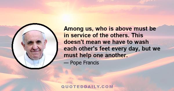 Among us, who is above must be in service of the others. This doesn't mean we have to wash each other's feet every day, but we must help one another.