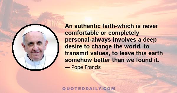 An authentic faith-which is never comfortable or completely personal-always involves a deep desire to change the world, to transmit values, to leave this earth somehow better than we found it.