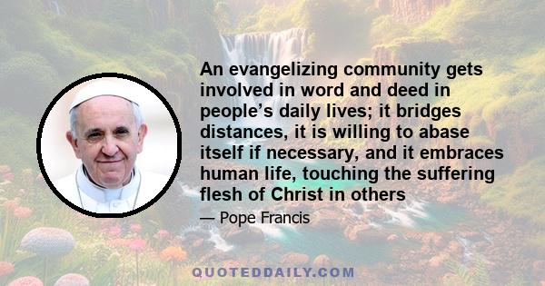 An evangelizing community gets involved in word and deed in people’s daily lives; it bridges distances, it is willing to abase itself if necessary, and it embraces human life, touching the suffering flesh of Christ in