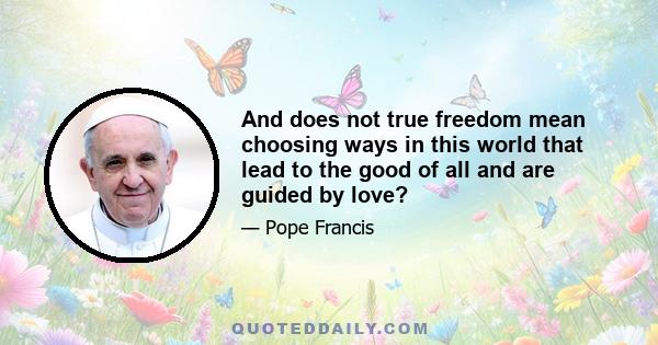 And does not true freedom mean choosing ways in this world that lead to the good of all and are guided by love?