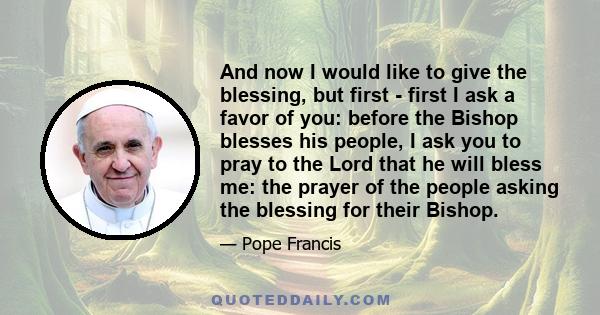 And now I would like to give the blessing, but first - first I ask a favor of you: before the Bishop blesses his people, I ask you to pray to the Lord that he will bless me: the prayer of the people asking the blessing