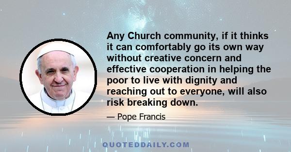 Any Church community, if it thinks it can comfortably go its own way without creative concern and effective cooperation in helping the poor to live with dignity and reaching out to everyone, will also risk breaking down.