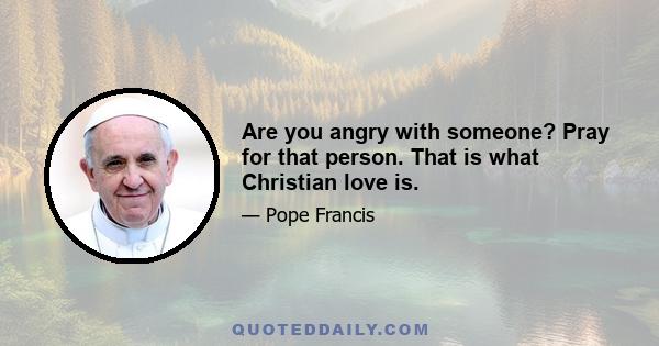 Are you angry with someone? Pray for that person. That is what Christian love is.