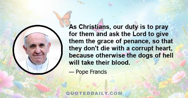 As Christians, our duty is to pray for them and ask the Lord to give them the grace of penance, so that they don't die with a corrupt heart, because otherwise the dogs of hell will take their blood.