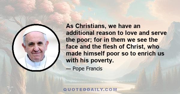 As Christians, we have an additional reason to love and serve the poor; for in them we see the face and the flesh of Christ, who made himself poor so to enrich us with his poverty.