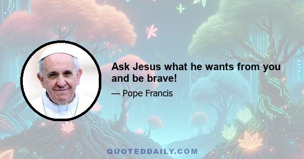 Ask Jesus what he wants from you and be brave!