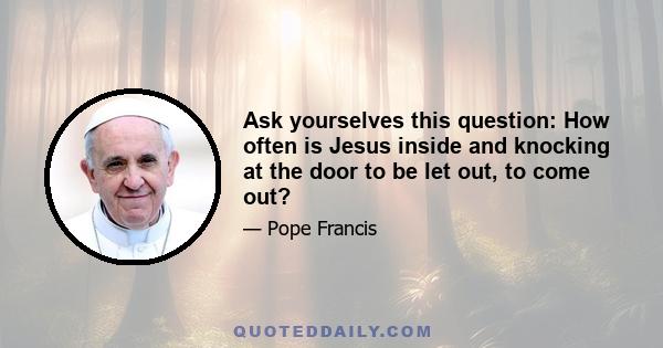 Ask yourselves this question: How often is Jesus inside and knocking at the door to be let out, to come out? And we do not let him out because of our own need for security, because so often we are locked into ephemeral