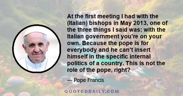 At the first meeting I had with the (Italian) bishops in May 2013, one of the three things I said was: with the Italian government you're on your own. Because the pope is for everybody and he can't insert himself in the 