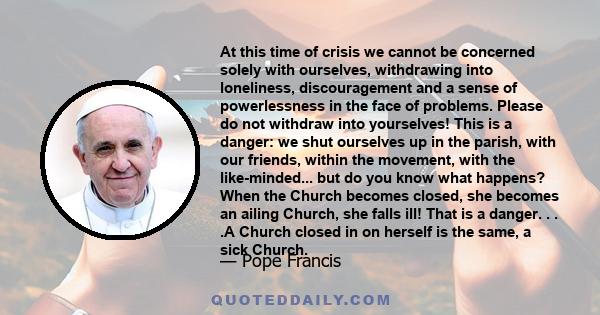 At this time of crisis we cannot be concerned solely with ourselves, withdrawing into loneliness, discouragement and a sense of powerlessness in the face of problems. Please do not withdraw into yourselves! This is a