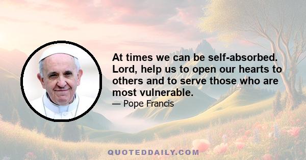 At times we can be self-absorbed. Lord, help us to open our hearts to others and to serve those who are most vulnerable.