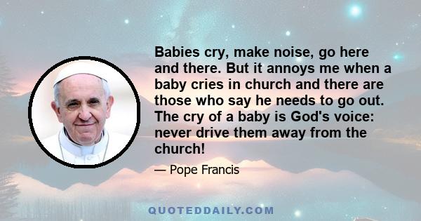 Babies cry, make noise, go here and there. But it annoys me when a baby cries in church and there are those who say he needs to go out. The cry of a baby is God's voice: never drive them away from the church!