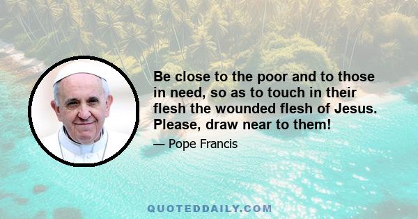 Be close to the poor and to those in need, so as to touch in their flesh the wounded flesh of Jesus. Please, draw near to them!