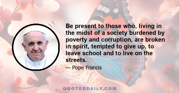 Be present to those who, living in the midst of a society burdened by poverty and corruption, are broken in spirit, tempted to give up, to leave school and to live on the streets.