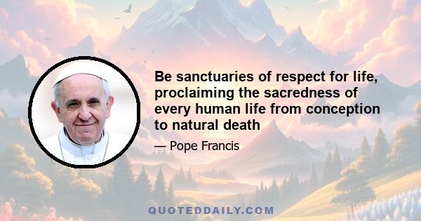 Be sanctuaries of respect for life, proclaiming the sacredness of every human life from conception to natural death