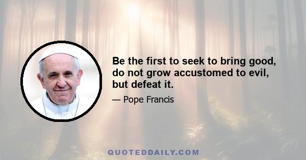 Be the first to seek to bring good, do not grow accustomed to evil, but defeat it.