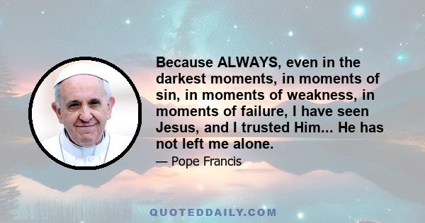 Because ALWAYS, even in the darkest moments, in moments of sin, in moments of weakness, in moments of failure, I have seen Jesus, and I trusted Him... He has not left me alone.