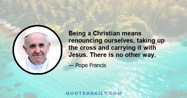 Being a Christian means renouncing ourselves, taking up the cross and carrying it with Jesus. There is no other way.