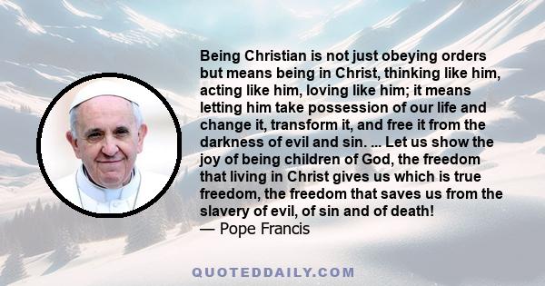 Being Christian is not just obeying orders but means being in Christ, thinking like him, acting like him, loving like him; it means letting him take possession of our life and change it, transform it, and free it from