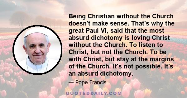 Being Christian without the Church doesn't make sense. That's why the great Paul VI, said that the most absurd dichotomy is loving Christ without the Church. To listen to Christ, but not the Church. To be with Christ,