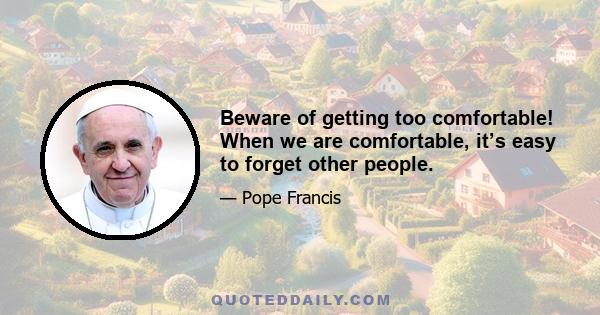 Beware of getting too comfortable! When we are comfortable, it’s easy to forget other people.