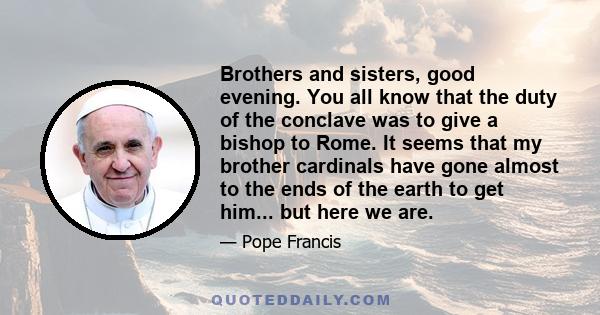 Brothers and sisters, good evening. You all know that the duty of the conclave was to give a bishop to Rome. It seems that my brother cardinals have gone almost to the ends of the earth to get him... but here we are.