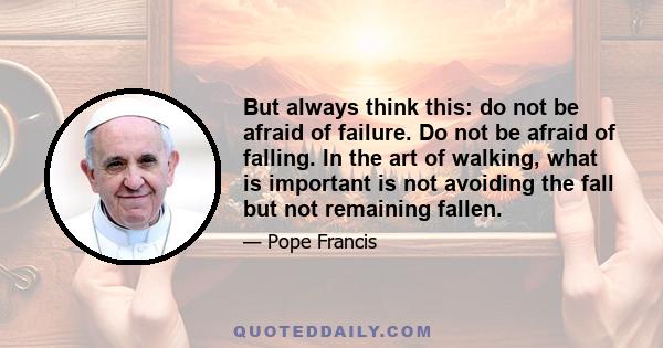 But always think this: do not be afraid of failure. Do not be afraid of falling. In the art of walking, what is important is not avoiding the fall but not remaining fallen.