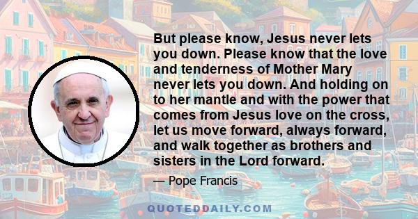 But please know, Jesus never lets you down. Please know that the love and tenderness of Mother Mary never lets you down. And holding on to her mantle and with the power that comes from Jesus love on the cross, let us