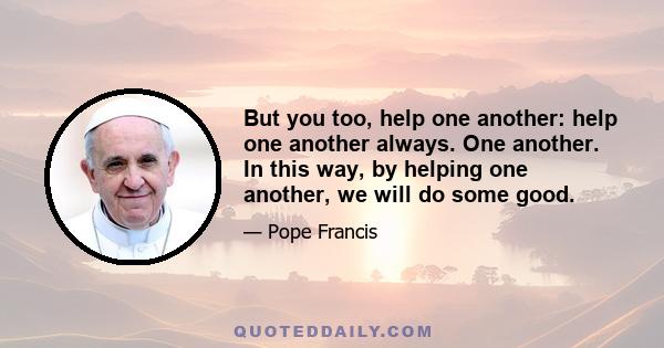 But you too, help one another: help one another always. One another. In this way, by helping one another, we will do some good.