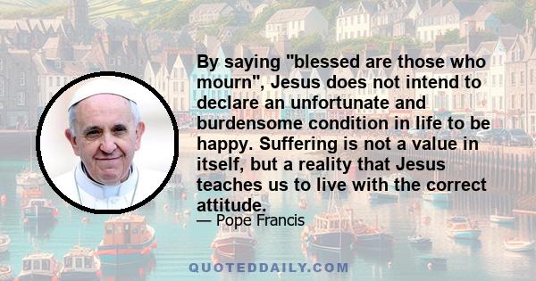 By saying blessed are those who mourn, Jesus does not intend to declare an unfortunate and burdensome condition in life to be happy. Suffering is not a value in itself, but a reality that Jesus teaches us to live with