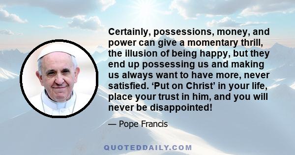 Certainly, possessions, money, and power can give a momentary thrill, the illusion of being happy, but they end up possessing us and making us always want to have more, never satisfied. ‘Put on Christ’ in your life,