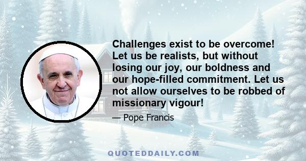 Challenges exist to be overcome! Let us be realists, but without losing our joy, our boldness and our hope-filled commitment. Let us not allow ourselves to be robbed of missionary vigour!