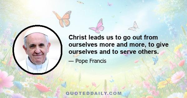 Christ leads us to go out from ourselves more and more, to give ourselves and to serve others.