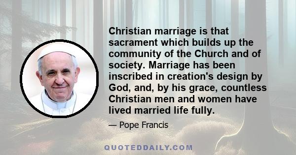 Christian marriage is that sacrament which builds up the community of the Church and of society. Marriage has been inscribed in creation's design by God, and, by his grace, countless Christian men and women have lived