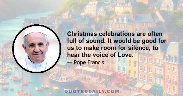 Christmas celebrations are often full of sound. It would be good for us to make room for silence, to hear the voice of Love.