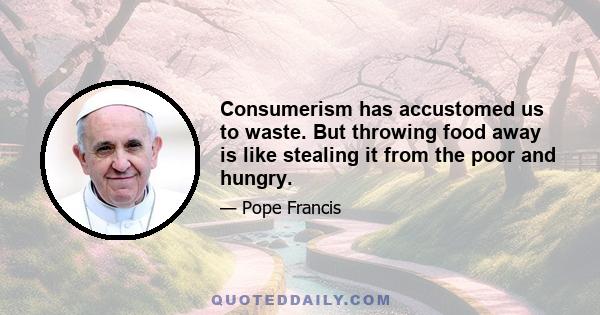 Consumerism has accustomed us to waste. But throwing food away is like stealing it from the poor and hungry.