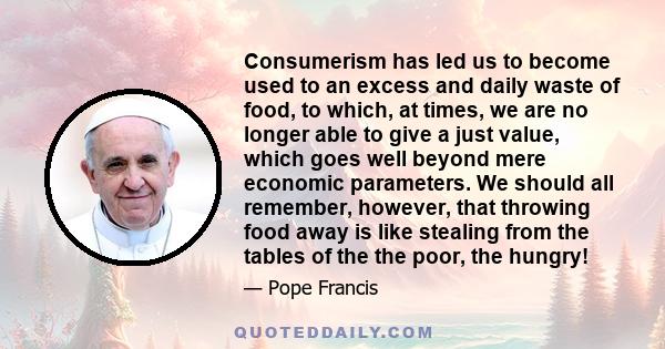 Consumerism has led us to become used to an excess and daily waste of food, to which, at times, we are no longer able to give a just value, which goes well beyond mere economic parameters. We should all remember,