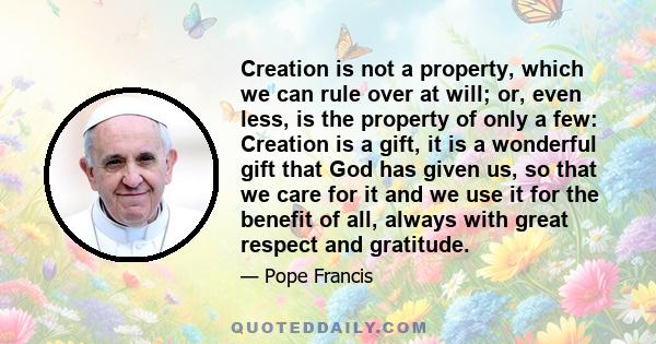 Creation is not a property, which we can rule over at will; or, even less, is the property of only a few: Creation is a gift, it is a wonderful gift that God has given us, so that we care for it and we use it for the