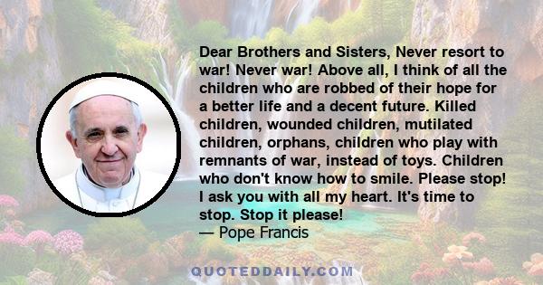 Dear Brothers and Sisters, Never resort to war! Never war! Above all, I think of all the children who are robbed of their hope for a better life and a decent future. Killed children, wounded children, mutilated