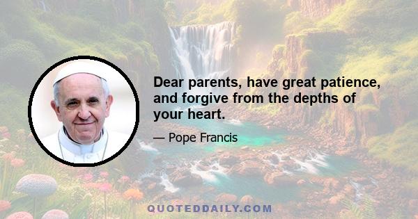 Dear parents, have great patience, and forgive from the depths of your heart.