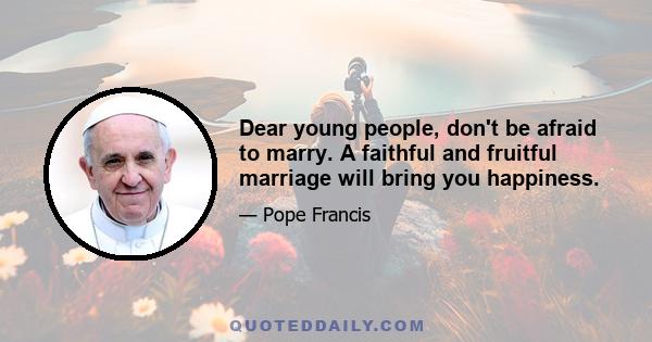 Dear young people, don't be afraid to marry. A faithful and fruitful marriage will bring you happiness.