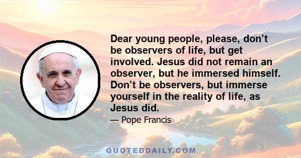 Dear young people, please, don’t be observers of life, but get involved. Jesus did not remain an observer, but he immersed himself. Don’t be observers, but immerse yourself in the reality of life, as Jesus did.