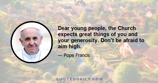 Dear young people, the Church expects great things of you and your generosity. Don’t be afraid to aim high.